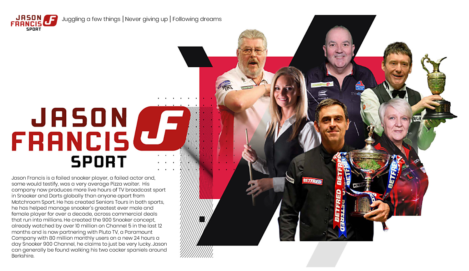 Jason Francis Sport is a leading sports management company representing snooker icons Ronnie O’Sullivan and Reanne Evans. As part of the World Seniors Snooker Tour (WSST) and World Seniors Darts Ltd (WSD), we bring together the legends of cue sports and darts to keep the spirit of competition alive. Jason has created the 900 Snooker concept, already watched by over 10 million on Channel 5 in the last 12 months and is now partnering with Pluto TV, a Paramount Company with 80 million monthly users, on a new 24 hours a day Snooker 900 Channel